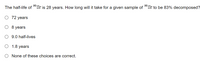 90
90
The half-life of " Sr is 28 years. How long will it take for a given sample of " Sr to be 83% decomposed?
O 72 years
O 8 years
O 9.0 half-lives
O 1.8 years
None of these choices are correct.
