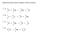 Select the basic fusion reaction of the universe.
Ho • H
O A. 2
3
H +
Не
2
4
Не +
2
1
1
1
ов.
1
3
Li
3
4
H +
Не
2
1
C. 1
3
4
H.
2
H +
Не
e
-1
+
2
O D.
1
4
Не + 2 е
2
4 H
-1
