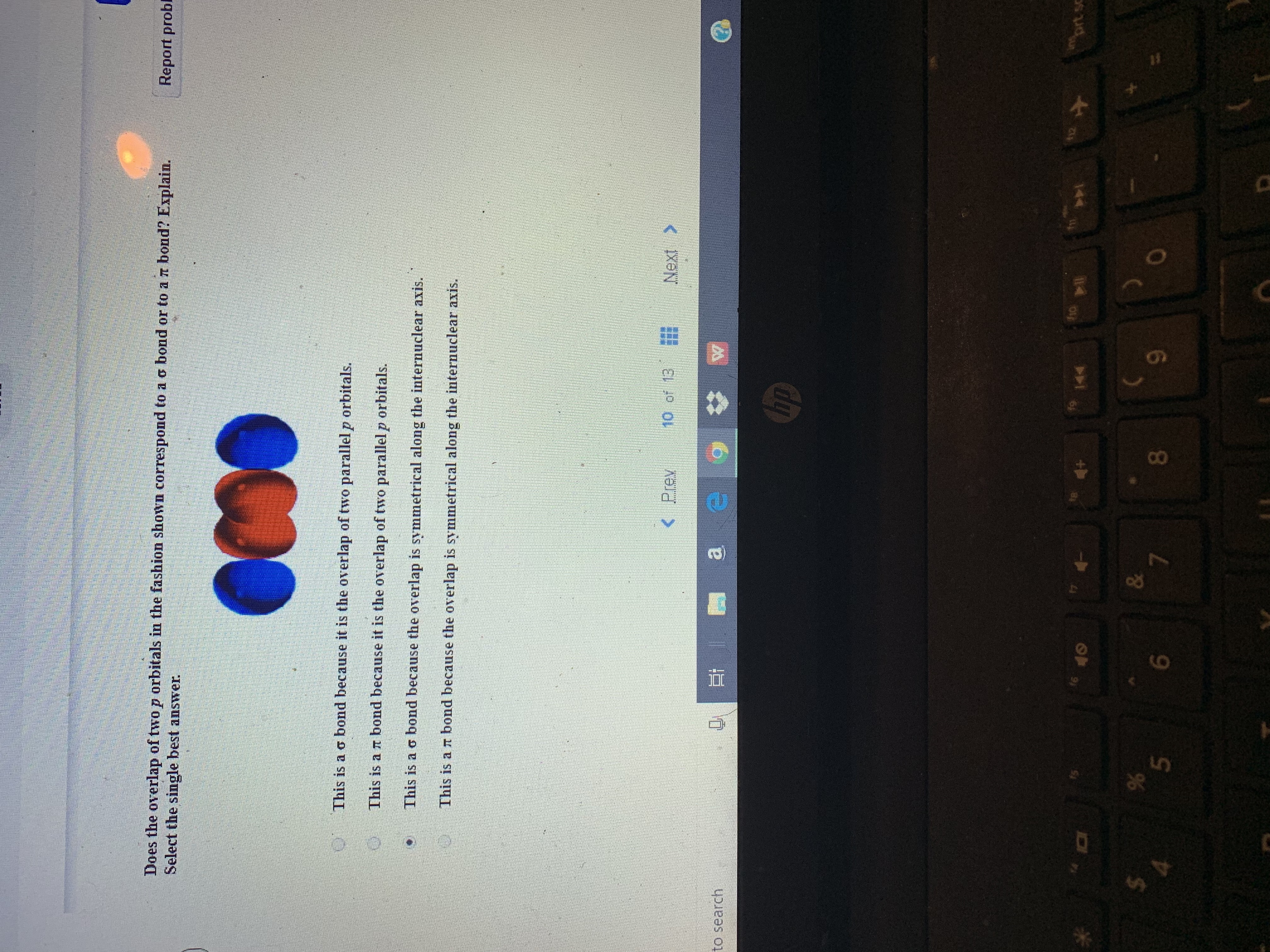 Report probl
Does the overlap of two p orbitals in the fashion shown correspond to a o bond or to a rt bond? Explain.
Select the single best answer
This is a o bond because it is the overlap of two parallel p orbitals.
This is a r bond because it is the overlap of two parallel p orbitals.
This is a o bond because the overlap is symmetrical along the internuclear axis.
This is a rT bond because the overlap is symmetrical along the interuclear axis.
10 of 13
Next>
<Prev
a
to search
up
prt sc
te
144
f6
&
7
%
5
8
6
