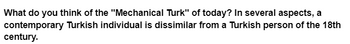 What do you think of the "Mechanical Turk" of today? In several aspects, a
contemporary Turkish individual is dissimilar from a Turkish person of the 18th
century.