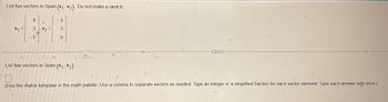 List five vectors in Span {V1, V2}. Do not make a sketch.
8
3 V2
-7
0
List five vectors in Span {V1, V2}-
(Use the matrix template in the math palette. Use a comma to separate vectors as needed. Type an integer or a simplified fraction for each vector element. Type each answer only once.)