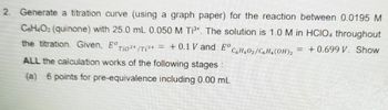 2. Generate a titration curve (using a graph paper) for the reaction between 0.0195 M
C6H₂O2 (quinone) with 25.0 mL 0.050 M Ti³+. The solution is 1.0 M in HCIO4 throughout
the titration. Given, EºTio²+/T₁³+ = + 0.1 V and Eº C6H40₂/C₂H₁(OH)₂ = +0.699 V. Show
ALL the calculation works of the following stages :
(a) 6 points for pre-equivalence including 0.00 mL