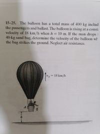 15-25. The balloon has a total mass of 400 kg includ
the
and ballast. The balloon is rising at a const:
passengers
velocity of 18 km/h when h = 10 m. If the man drops 1
40-kg sand bag, determine the velocity of the balloon wh
the bag strikes the ground. Neglect air resistance.
VA = 18 km/h
