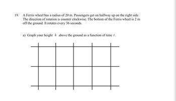 19.
A Ferris wheel has a radius of 20 m. Passengers get on halfway up on the right side.
The direction of rotation is counter clockwise. The bottom of the Ferris wheel is 2 m
off the ground. It rotates every 36 seconds.
a) Graph your height h above the ground as a function of time t.