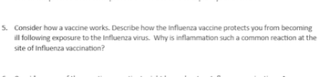 5. Consider how a vaccine works. Describe how the Influenza vaccine protects you from becoming
ill following exposure to the Influenza virus. Why is inflammation such a common reaction at the
site of Influenza vaccination?