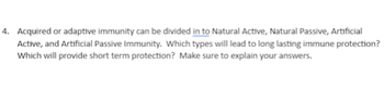 4. Acquired or adaptive immunity can be divided in to Natural Active, Natural Passive, Artificial
Active, and Artificial Passive Immunity. Which types will lead to long lasting immune protection?
Which will provide short term protection? Make sure to explain your answers.