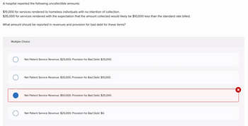 A hospital reported the following uncollectible amounts:
$15,000 for services rendered to homeless individuals with no intention of collection.
$35,000 for services rendered with the expectation that the amount collected would likely be $10,000 less than the standard rate billed.
What amount should be reported in revenues and provision for bad debt for these items?
Multiple Choice
O
Net Patient Service Revenue: $25,000; Provision for Bad Debt: $25,000.
Net Patient Service Revenue: $35,000; Provision for Bad Debt: $10,000.
Net Patient Service Revenue: $50,000; Provision for Bad Debt: $25,000.
Net Patient Service Revenue: $25,000; Provision for Bad Debt: $0.
X