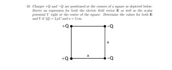 10. Charges +Q and -Q are positioned at the corners of a square as depicted below.
Derive an expression for both the electric field vector E as well as the scalar
potential V right at the centre of the square. Determine the values for both E
and V if |Q|= 2 μC and a = 5 cm.
+Q
a
+Q
-Q