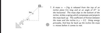 5m
μ
7. A mass m = 2 kg is released from the top of an
incline plane 5 m long and at an angle of 37° to
the horizontal. The mass slips to the bottom of the
incline, strikes a spring which compresses and projects
the mass back up. The coefficient of friction between
the mass and the incline is μ = 0.2. Using energy
principles, find how far back up the incline the mass
m moves before it comes to rest.
700002
k
37°
E
m