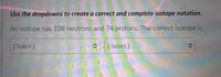 Use the dropdowns to create a correct and complete isotope notation.
An isotope has 108 neutrons and 74 protons. The correct isotope is:
[ Select ]
[ Select ]
