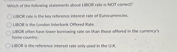 Which of the following statements about LIBOR rate is NOT correct?
LIBOR rate is the key reference interest rate of Eurocurrencies.
LIBOR is the London Interbank Offered Rate.
LIBOR often have lower borrowing rate on than those offered in the currency's
home country.
LIBOR is the reference interest rate only used in the U.K.