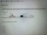 YouTube
Translate Open Vellum
Course Home
QUESTION 5
Investigating Kinetic friction. Student collect the kinetic friction force with a dual sensor force and the total weight of the
object, in a horizontal table. Student represented a graph, Weight VS Friction Force. The linear equation is provided.
Y=5.32X +0.01
Mass
Tray
Pll
Identify the coefficient of kinetic friction.
0.19
O 0.23
O0.35
5.32
