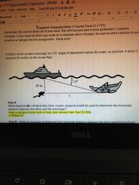 ay 3-9 Trigonometry Capstone- 295181 6
ermet Tools Add-ons Help
Last edit was 22 minutes ago
12
BIUA
Normal text
Arlal
+
2. | 3 LI 4 I 5
Capstone Integrated Math 2 COurse Final #1 C7PI1
Reminder: Be sure to show all of your work, this will become part of your graduation Capstone
Portfolio. If you need to show your work on a separate piece of paper, be sure to send a picture to you
teacher or upload it to this assignment. Good luck!
A ship's sonar ipcates wreckage at a 15° angle of depression below the water, as pictured. A diver is
lowered 50 meters to the ocean floor.
15°
50 m
Part A.
What trigonometric relationship (sine, cosine, tangent) would be used to determine the horizontal
distance between the diver and the wreckage?
Insert a picture of your work or type your answer here Tan 15=50/x
x=50/tan12=
Part B. Write an equation to determine the horizontal distance between the diver and the wreckage.
DELL
