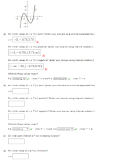 2 14 6
(a) For which values of x is f'(x) zero? (Enter your answers as a comma-separated list.)
-3, – 0.75,3.75
For which values of x is f'(x) positive? (Enter your answer using interval notation.)
(-3, – 0.75),(3.75,00)
