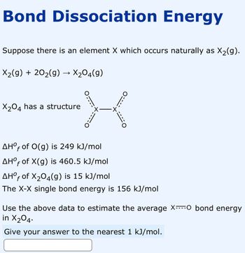 Bond Dissociation Energy
Suppose there is an element X which occurs naturally as X₂(g).
X₂(g) + 20₂(g) → X₂04(9)
X
X₂04 has a structure
+.
AHOf of O(g) is 249 kJ/mol
AHOf of X(g) is 460.5 kJ/mol
AHOf of X₂04(g) is 15 kJ/mol
The X-X single bond energy is 156 kJ/mol
Use the above data to estimate the average X----O bond energy
in X₂04.
Give your answer to the nearest 1 kJ/mol.