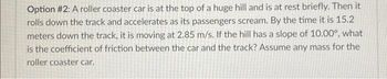 Option #2: A roller coaster car is at the top of a huge hill and is at rest briefly. Then it
rolls down the track and accelerates as its passengers scream. By the time it is 15.2
meters down the track, it is moving at 2.85 m/s. If the hill has a slope of 10.00°, what
is the coefficient of friction between the car and the track? Assume any mass for the
roller coaster car.