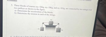 5. Three blocks of masses m₁-26kg, m₂-38kg, and m-41kg, are connected by two strings over
two pulleys as shown in the figure.
a) Determine the acceleration of the blocks.
b) Determine the tension in each of the strings.
slone inc
my
ed at.
m2
my