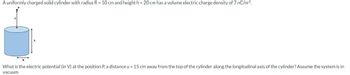 A uniformly charged solid cylinder with radius R = 10 cm and height h = 20 cm has a volume electric charge density of 7 nC/m³.
R
What is the electric potential (in V) at the position P, a distance y = 15 cm away from the top of the cylinder along the longitudinal axis of the cylinder? Assume the system is in
vacuum