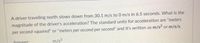 A driver traveling north slows down from 30.1 m/s to 0 m/s in 6.5 seconds. What is the
magnitude of the driver's acceleration? The standard units for acceleration are "meters
per second-squared" or "meters per second per second" and it's written as m/s? or m/s/s.
Answer:
m/s2
