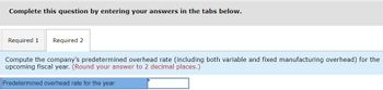 Complete this question by entering your answers in the tabs below.
Required 1 Required 2
Compute the company's predetermined overhead rate (including both variable and fixed manufacturing overhead) for the
upcoming fiscal year. (Round your answer to 2 decimal places.)
Predetermined overhead rate for the year