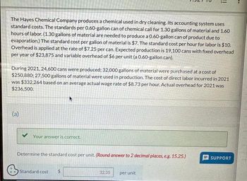 The Hayes Chemical Company produces a chemical used in dry cleaning. Its accounting system uses
standard costs. The standards per 0.60-gallon can of chemical call for 1.30 gallons of material and 1.60
hours of labor. (1.30 gallons of material are needed to produce a 0.60-gallon can of product due to
evaporation.) The standard cost per gallon of material is $7. The standard cost per hour for labor is $10.
Overhead is applied at the rate of $7.25 per can. Expected production is 19,100 cans with fixed overhead
per year of $23,875 and variable overhead of $6 per unit (a 0.60-gallon can).
During 2021, 24,600 cans were produced; 32,000 gallons of material were purchased at a cost of
$250,880; 27,500 gallons of material were used in production. The cost of direct labor incurred in 2021
was $332,264 based on an average actual wage rate of $8.73 per hour. Actual overhead for 2021 was
$236,500.
(a)
Your answer is correct.
Determine the standard cost per unit. (Round answer to 2 decimal places, e.g. 15.25.)
Standard cost
!!
32.35
per unit
SUPPORT