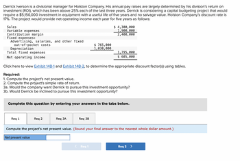 Derrick Iverson is a divisional manager for Holston Company. His annual pay raises are largely determined by his division's return on
investment (ROI), which has been above 25% each of the last three years. Derrick is considering a capital budgeting project that would
require a $5,150,000 investment in equipment with a useful life of five years and no salvage value. Holston Company's discount rate is
17%. The project would provide net operating income each year for five years as follows:
Sales
Variable expenses
Contribution margin
Fixed expenses:
Advertising, salaries, and other fixed
out-of-pocket costs
Depreciation
Total fixed expenses
Net operating income
Req 1
Click here to view Exhibit 14B-1 and Exhibit 14B-2, to determine the appropriate discount factor(s) using tables.
Required:
1. Compute the project's net present value.
2. Compute the project's simple rate of return.
3a. Would the company want Derrick to pursue this investment opportunity?
3b. Would Derrick be inclined to pursue this investment opportunity?
Req 2
Complete this question by entering your answers in the tabs below.
Req 3A
$ 765,000
1,030,000
Req 3B
$ 4,300,000
1,900,000
2,400,000
1,795,000
$ 605,000
Req 1
Compute the project's net present value. (Round your final answer to the nearest whole dollar amount.)
Net present value
Req 2 >