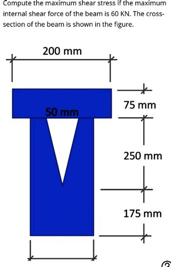 Compute the maximum shear stress if the maximum
internal shear force of the beam is 60 KN. The cross-
section of the beam is shown in the figure.
200 mm
50 mm
"
75 mm
T
250 mm
175 mm