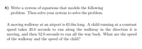 8) Write a system of equations that models the following
problem. Then solve your system to solve the problem.
A moving walkway at an airport is 65.0m long. A child running at a constant
speed takes 20.0 seconds to run along the walkway in the direction it is
moving, and then 52.0 seconds to run all the way back. What are the speed
of the walkway and the speed of the child?
