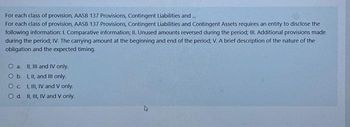 For each class of provision, AASB 137 Provisions, Contingent Liabilities and...
For each class of provision, AASB 137 Provisions, Contingent Liabilities and Contingent Assets requires an entity to disclose the
following information: I. Comparative information; II. Unused amounts reversed during the period; III. Additional provisions made
during the period; IV. The carrying amount at the beginning and end of the period; V. A brief description of the nature of the
obligation and the expected timing.
O a. II, III and IV only.
O b.
I, II, and III only.
OC
I, III, IV and V only.
O d. II, III, IV and V only.