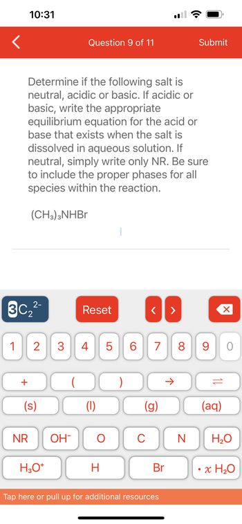 1
2-
3C₂²-
10:31
+
Determine if the following salt is
neutral, acidic or basic. If acidic or
basic, write the appropriate
equilibrium equation for the acid or
base that exists when the salt is
dissolved in aqueous solution. If
neutral, simply write only NR. Be sure
to include the proper phases for all
species within the reaction.
(CH3)3NHBr
NR
(s)
2 3 4
H3O+
Question 9 of 11
OH
Reset
O
H
LO
5
6
O
< >
7 8
Br
Tap here or pull up for additional resources
Submit
个
9
11
(aq)
O
N H₂O
x H₂O