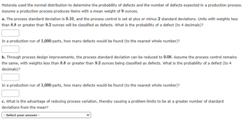 Motorola used the normal distribution to determine the probability of defects and the number of defects expected in a production process.
Assume a production process produces items with a mean weight of 9 ounces.
a. The process standard deviation is 0.10, and the process control is set at plus or minus 2 standard deviations. Units with weights less
than 8.8 or greater than 9.2 ounces will be classified as defects. What is the probability of a defect (to 4 decimals)?
In a production run of 1,000 parts, how many defects would be found (to the nearest whole number)?
b. Through process design improvements, the process standard deviation can be reduced to 0.08. Assume the process control remains
the same, with weights less than 8.8 or greater than 9.2 ounces being classified as defects. What is the probability of a defect (to 4
decimals)?
In a production run of 1,000 parts, how many defects would be found (to the nearest whole number)?
c. What is the advantage of reducing process variation, thereby causing a problem limits to be at a greater number of standard
deviations from the mean?
- Select your answer -