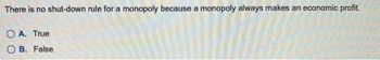 There is no shut-down rule for a monopoly because a monopoly always makes an economic profit.
OA. True
OB. False