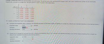 Consider a small ferry that can accommodate cars and buses. The toll for cars is $3, and the toll for buses is $10. Let \( X \) and \( Y \) denote the number of cars and buses, respectively, carried on a single trip. The joint probability mass function (pmf) of \( X \) and \( Y \) is given in the table below.

| \( p(x, y) \) | \( y = 0 \) | \( y = 1 \) | \( y = 2 \) |
|---------------|------------|------------|------------|
| \( x = 0 \)   | 0.100      | 0.060      | 0.040      |
| \( x = 1 \)   | 0.050      | 0.030      | 0.020      |
| \( x = 2 \)   | 0.125      | 0.075      | 0.050      |
| \( x = 3 \)   | 0.025      | 0.015      | 0.010      |
| \( x = 4 \)   | 0.025      | 0.015      | 0.010      |
| \( x = 5 \)   | 0.150      | 0.090      | 0.060      |

It is readily verified that \( X \) and \( Y \) are independent.

**(a) Compute the expected value, variance, and standard deviation of the total number of vehicles on a single trip.** (Round your standard deviation to two decimal places.)

- **Expected value:** 3.35 vehicles
- **Variance:** 11.75
- **Standard deviation:** 2.06 vehicles

**(b) If each car is charged $3 and each bus $10, compute the expected value (in $), variance, and standard deviation (in $) of the revenue resulting from a single trip.** (Round your standard deviation to two decimal places.)

- **Expected value:** $14.95
- **Variance:** [Incorrect value entered]
- **Standard deviation:** [Incorrect value entered]