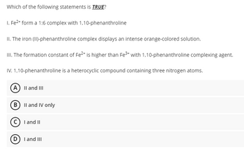 Which of the following statements is TRUE?
1. Fe²+ form a 1:6 complex with 1,10-phenanthroline
II. The iron (II)-phenanthroline complex displays an intense orange-colored solution.
III. The formation constant of Fe²+ is higher than Fe³+ with 1,10-phenanthroline complexing agent.
IV. 1,10-phenanthroline is a heterocyclic compound containing three nitrogen atoms.
A) II and III
B) II and IV only
C) I and II
D) I and III