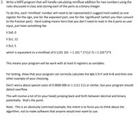 2. Write a MIPS program that will handle calculating minifloat addition for two numbers using the
rules discussed in class and storing each of the parts as a binary integer.
To do this, each 'minifloať number will need to be represented (I suggest hard coded) as one
register for the sign, one for the exponent part, one for the 'significand' (which you then convert
to the fraction part). Hard coding means here that you don't need to read in the 6 parts as user
input, just have something like
li $s0, 0
li $1, 12
li $2, 5
which is equivalent to a minifloat of 0 1101 101 = 1.101 * 2^(12-7) = 1.101*2^5
This means your program will be work with at least 6 registers as variables.
For testing, show that your program can correctly calculate the Lab 5 X+Y and A+B and then one
other example of your choosing.
Don't worry about special cases of 0 0000 000 or 1 1111 111 or similar, but your program should
detect overflow.
This will involve a lot of (in your head) jumping back and forth between decimal and binary
potentially: that's the point.
Note: This is an obviously contrived example, the intent is to force you to think about the
algorithm, not to make software that anyone would ever want to use.
