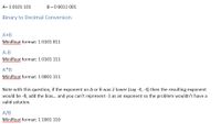 A= 1 0101 101
B = 0 0011 001
Binary to Decimal Conversion
A+B
Minifloat format: 1 0101 011
w
A-B
Minifloat format: 1 0101 111
A*B
Minifloat format: 1 0001 111
Note with this question, if the exponent on A or B was 2 lower (say -4, -4) then the resulting exponent
would be -8, add the bias.. and you can't represent -1 as an exponent so the problem wouldn't have a
valid solution.
A/B
Minifloat format: 1 1001 110
