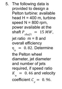 5. The following data is
provided to design a
Pelton turbine: available
head H = 400 m, turbine
speed N = 800 rpm,
power available at the
shaft P
%3D
= 15 MW,
shaft
jet ratio m = 8 and
overall efficiency
0. 82. Determine
the Pelton wheel
diameter, jet diameter
and number of jets
required, if speed ratio
K = 0.46 and velocity
coefficient C = 0.96.
