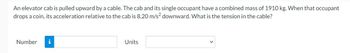 An elevator cab is pulled upward by a cable. The cab and its single occupant have a combined mass of 1910 kg. When that occupant
drops a coin, its acceleration relative to the cab is 8.20 m/s² downward. What is the tension in the cable?
Number
i
Units