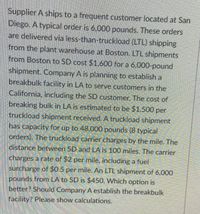 Supplier A ships to a frequent customer located at San
Diego. A typical order is 6,000 pounds. These orders
are delivered via less-than-truckload (LTL) shipping
from the plant warehouse at Boston. LTL shipments
from Boston to SD cost $1,600 for a 6,000-pound
shipment. Company A is planning to establish a
breakbulk facility in LA to serve customers in the
California, including the SD customer. The cost of
breaking bulk in LA is estimated to be $1,500 per
truckload shipment received. A truckload shipment
has capacity for up to 48,000 pounds (8 typical
orders). The truckload carrier charges by the mile. The
distance between SD and LA is 100 miles, The carrier
charges a rate of $2 per mile, including a fuel
surcharge of $0.5 per mile. An LTL shipment of 6,000
pounds from LA to SD is $450. Which option is
better? Should Company A establish the breakbulk
facility? Please show calculations.
