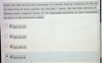 Dianne has been dollar-cost averaging in a mutual fund by investing $2,000 at
the beginning of every quarter for the past 7 years. She has been earning an
average annual compound return of 11% compounded quarterly on this investment.
How much is the fund worth today?
O 1)
$82,721.95
2) $84,996.80
3) $91,389.22
4) $93,902.42