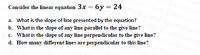 Fin
Consider the linear equation 3x – 6y = 24
a. What is the slope of line presented by the equation?
b. What is the slope of any line parallel to the give line?
c. What is the slope of any line perpendicular to the give line?
d. How many different lines are perpendicular to this line?
