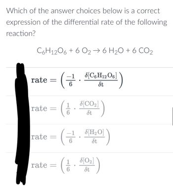 Which of the answer choices below is a correct
expression of the differential rate of the following
reaction?
C6H12O6 + 6 O₂ → 6 H₂O + 6 CO₂
rate =
rate
rate
=
-
rate =
-1 [C6H12O6]
St
S[CO₂]
(1/. 5100₂1)
6
St
-1
S[H₂O]
St
8[0₂]
(1.51021)
6
St