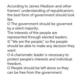 According to James Madison and other
framers' understanding of republicanism,
the best form of government should look
like
O The government should be governed
by a silent majority.
The interests of the people are
represented through elected leaders.
O "We are the people," so the people
should be able to make any decision they
want.
O A charismatic leader is necessary to
protect people's interests and individual
freedom.
O People should be left alone so they
can be free from the government.