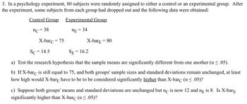 3. In a psychology experiment, 80 subjects were randomly assigned to either a control or an experimental group. After
the experiment, some subjects from each group had dropped out and the following data were obtained:
Control Group
Experimental Group
nc = 38
nE = 34
X-barc = 75
Sc = 14.5
SE=
=
X-barE = 80
16.2
a) Test the research hypothesis that the sample means are significantly different from one another (a ≤ .05).
b) If X-barc is still equal to 75, and both groups' sample sizes and standard deviations remain unchanged, at least
how high would X-bare have to be to be considered significantly higher than X-barc (a ≤.05)?
c) Suppose both groups' means and standard deviations are unchanged but nc is now 12 and ne is 8. Is X-barE
significantly higher than X-barċ (a ≤.05)?