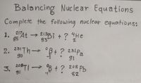 Balancing Nucle ar Equations
Complete the following nuclear equations:
1. 7At → 213Bi +? He
He
85
2. 231 Th °B+ ? 231Pa
go
3. 20TI→ 8 + ? 208 Pb
82
81
