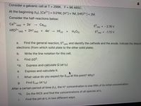 Consider a galvanic cell at T = 298K. F = 96 485C.
At the beginning (to), [Ca2+] = 0.01M, [H*]= 1M, [HfO2*] = 2M.
%3D
%3D
Consider the half-reactions below:
Ca²" (aq)
= - 2.76 V
Ered
+2e-
Ca(s)
HFO2* (aq)
+ 2H*(ag) + 4e-
Hf (s)
+ H2O)
Ered = -1.72 V
Find the general reaction, E
cell, and identify the cathode and the anode. Indicate the directi
a.
electrons (from which solid plate to the other solid plate).
b.
Write the line notation for this cell.
C.
Find AGO.
*d.
Express and calculate Q (at to)
e.
Express and calculate K.
f.
What value do you expect for Ecell at this point? Why?
g.
Find Ecell (at to)
After a certain period of time (t,), the H* concentration is one-fifth of its initial concentration.
*h.
Do the RICE and find the concentrations of all species at t1
i. Find the pH at t, in two different ways.
↑
