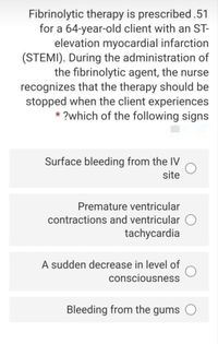 Fibrinolytic therapy is prescribed.51
for a 64-year-old client with an ST-
elevation myocardial infarction
(STEMI). During the administration of
the fibrinolytic agent, the nurse
recognizes that the therapy should be
stopped when the client experiences
* ?which of the following signs
Surface bleeding from the IV
site
Premature ventricular
contractions and ventricular O
tachycardia
A sudden decrease in level of
consciousness
Bleeding from the gums
