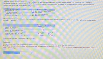 Thermal Rising, Incorporated, makes paragliders for sale through specialty sporting goods stores. The company has a standard
paraglider model, but also makes custom-designed paragliders. Management designed an activity-based costing system with the
following activity cost pools and activity rates:
Activity Cost Pool
Supporting direct labor
Order processing
Custom design processing
Customer service
Activity Rate
$20 per direct labor-hour
$ 184 per order
$ 252 per custom design
$ 424 per customer
Management wants to calculate the profitability of a particular customer, Big Sky Outfitters, which ordered the following products over
the last 12 months:
Number of gliders
Number of orders
Number of custom designs
Direct labor-hours per glider
Selling price per glider
Direct materials cost per glider
Standard
Model
Custom Design
14
3
2
3
29.50
$ 1,900
$ 456
3
33.00
$ 2,420
$ 576
The company's direct labor rate is $20 per hour.
Required:
Using the company's activity-based costing system, compute the customer margin of Big Sky Outfitters.
Note: Round your intermediate calculations and final answer to the nearest whole dollar amount. Loss amounts should be entered
with a minus sign.
Customer margin