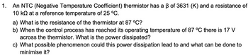 1.
An NTC (Negative Temperature Coefficient) thermistor has a ß of 3631 (K) and a resistance of
10 k at a reference temperature of 25 °C.
a) What is the resistance of the thermistor at 87 °C?
b) When the control process has reached its operating temperature of 87 °C there is 17 V
across the thermistor. What is the power dissipated?
c) What possible phenomenon could this power dissipation lead to and what can be done to
minimise it?