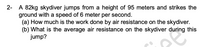 2- A 82kg skydiver jumps from a height of 95 meters and strikes the
ground with a speed of 6 meter per second.
(a) How much is the work done by air resistance on the skydiver.
(b) What is the average air resistance on the skydiver during this
jump?
